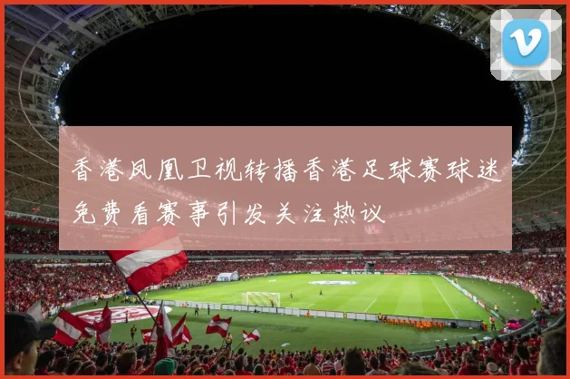 香港凤凰卫视转播香港足球赛球迷免费看赛事引发关注热议
