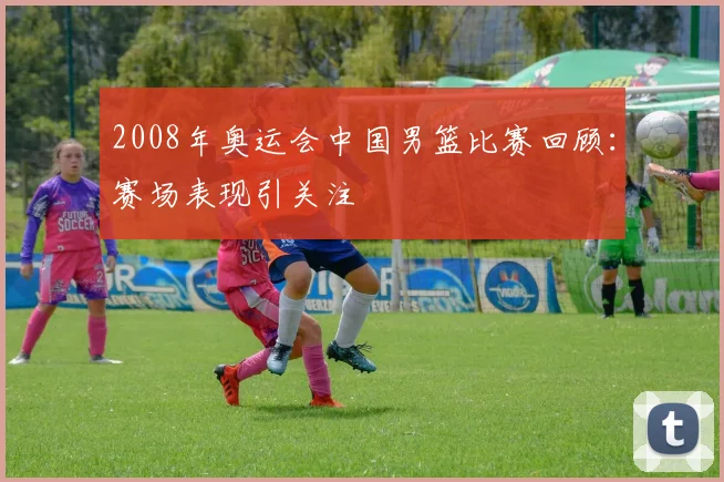2008年奥运会中国男篮比赛回顾：赛场表现引关注