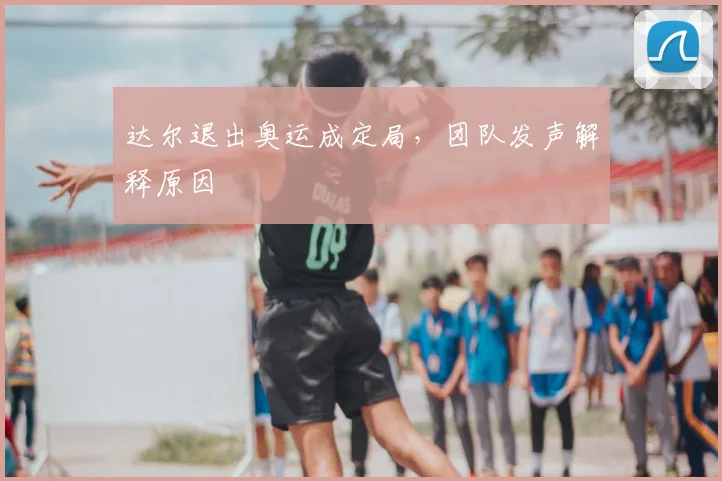 达尔退出奥运成定局,团队发声解释原因