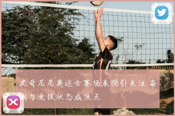 皮奇尼尼奥运会赛场表现引关注 备战与竞技状态成焦点