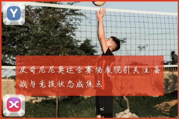 皮奇尼尼奥运会赛场表现引关注 备战与竞技状态成焦点