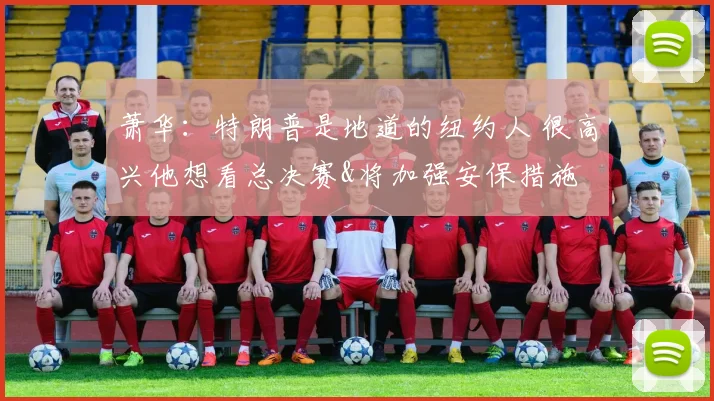 萧华：特朗普是地道的纽约人 很高兴他想看总决赛&将加强安保措施