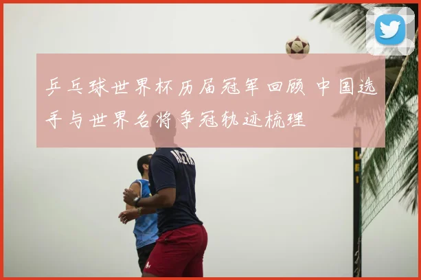 乒乓球世界杯历届冠军回顾 中国选手与世界名将争冠轨迹梳理