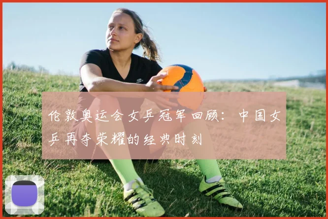 伦敦奥运会女乒冠军回顾:中国女乒再夺荣耀的经典时刻